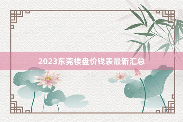 2023东莞楼盘价钱表最新汇总